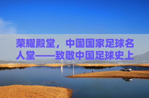 荣耀殿堂,中国国家足球名人堂——致敬中国足球史上的璀璨星辰