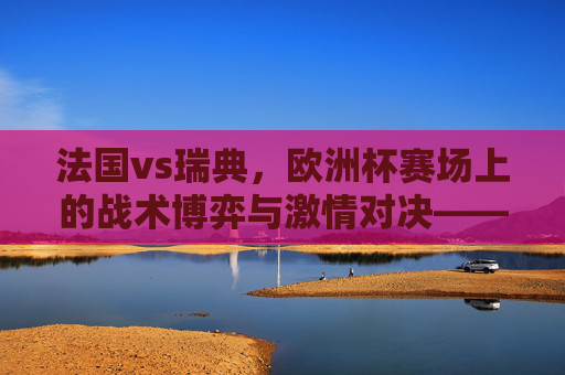 法国vs瑞典,欧洲杯赛场上的战术博弈与激情对决——记一场决定命运的足球盛宴,法国vs瑞典,欧洲杯赛场上的战术博弈与激情对决——记一场决定命运的足球盛宴
