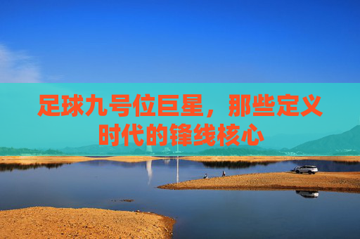 足球九号位巨星,那些定义时代的锋线核心