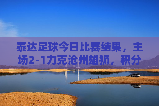 泰达足球今日比赛结果,主场2-1力克沧州雄狮,积分榜暂居前列,战术调整显现成效