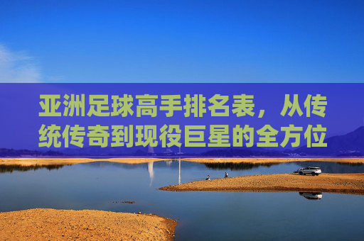 亚洲足球高手排名表，从传统传奇到现役巨星的全方位梳理