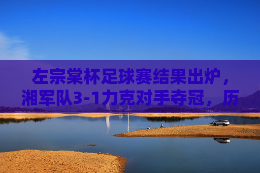 左宗棠杯足球赛结果出炉,湘军队3-1力克对手夺冠,历史荣光再续绿茵场