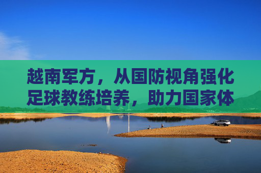 越南军方，从国防视角强化足球教练培养，助力国家体育实力提升，越南军方从国防视角强化足球教练培养，助力国家体育实力提升