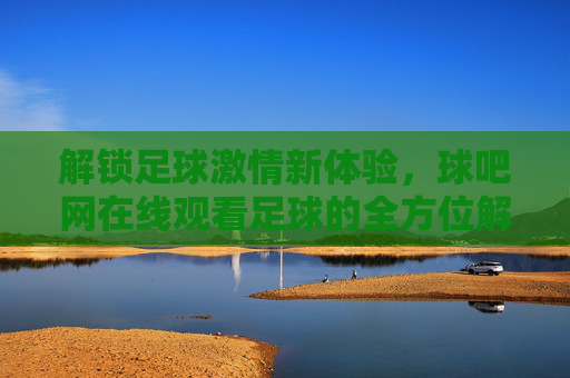 解锁足球激情新体验，球吧网在线观看足球的全方位解析，解锁足球激情新体验，球吧网在线观看足球的全方位解析