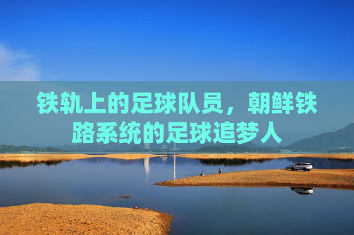 铁轨上的足球队员，朝鲜铁路系统的足球追梦人