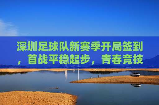 深圳足球队新赛季开局签到，首战平稳起步，青春竞技展现活力