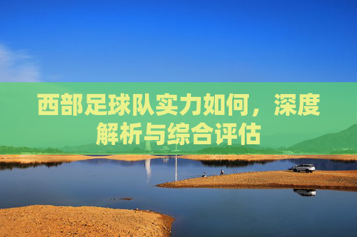 西部足球队实力如何,深度解析与综合评估