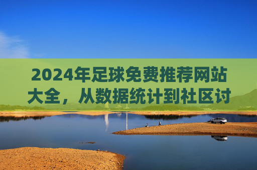 2024年足球免费推荐网站大全，从数据统计到社区讨论，帮你精准定位免费足球预测资源