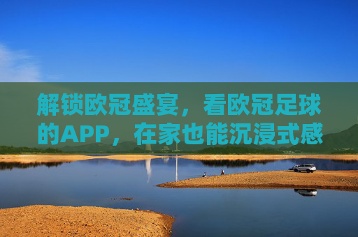 解锁欧冠盛宴,看欧冠足球的APP,在家也能沉浸式感受赛场激情
