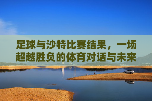 足球与沙特比赛结果，一场超越胜负的体育对话与未来展望