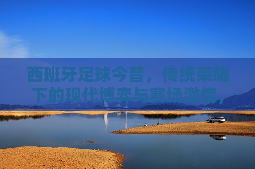 西班牙足球今昔,传统荣耀下的现代博弈与赛场激情,西班牙足球今昔,传统荣耀下的现代博弈与赛场激情