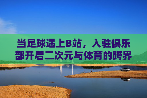 当足球遇上B站，入驻俱乐部开启二次元与体育的跨界新篇章，当足球遇上B站，入驻俱乐部开启二次元与体育的跨界新篇章