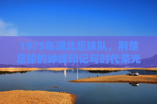 1975年湖北足球队，荆楚足球的峥嵘印记与时代荣光，1975年湖北足球队，荆楚足球的峥嵘印记与时代荣光