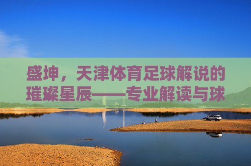 盛坤,天津体育足球解说的璀璨星辰——专业解读与球迷情怀的完美融合