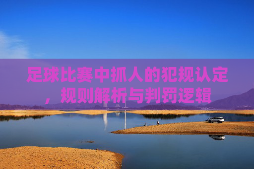 足球比赛中抓人的犯规认定,规则解析与判罚逻辑