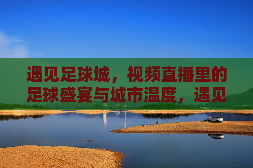 遇见足球城，视频直播里的足球盛宴与城市温度，遇见足球城，视频直播里的足球盛宴与城市温度