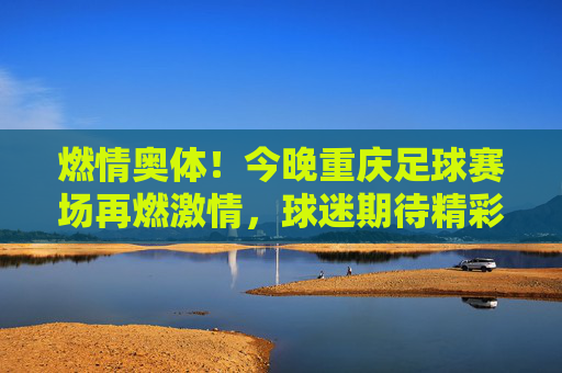 燃情奥体！今晚重庆足球赛场再燃激情，球迷期待精彩对决，燃情奥体！今晚重庆足球赛场再燃激情，球迷期待精彩对决