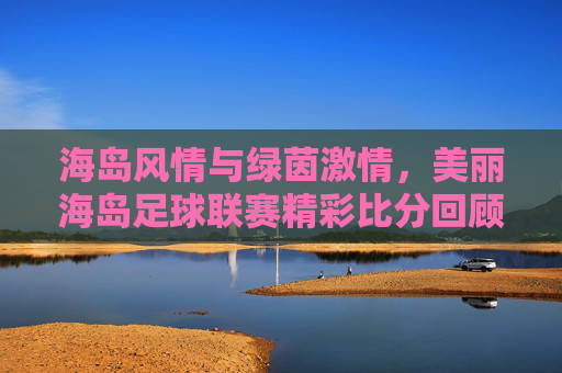 海岛风情与绿茵激情，美丽海岛足球联赛精彩比分回顾与赛事魅力