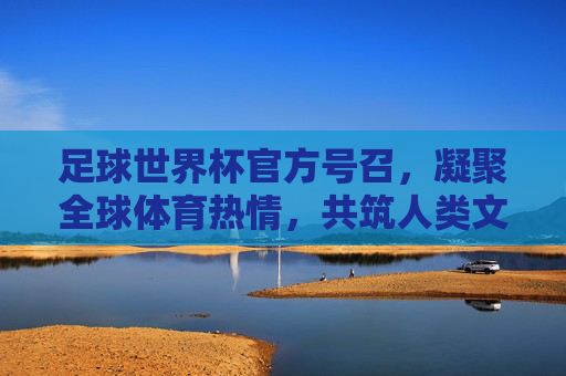 足球世界杯官方号召,凝聚全球体育热情,共筑人类文明新篇章,足球世界杯官方号召,凝聚全球体育热情,共筑人类文明新篇章
