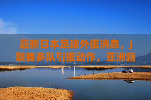 最新日本足球外援消息,J联赛多队引援动作,亚洲新星与欧陆强将齐聚日本俱乐部,最新日本足球外援引援,J联赛多队动作,亚洲新星与欧陆强将齐聚俱乐部