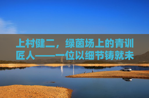上村健二,绿茵场上的青训匠人——一位以细节铸就未来的足球教练