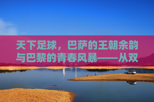 天下足球，巴萨的王朝余韵与巴黎的青春风暴——从双雄争霸看现代足球的进化与传承