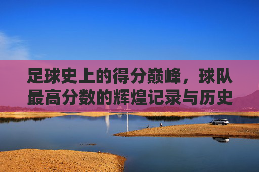 足球史上的得分巅峰，球队最高分数的辉煌记录与历史意义
