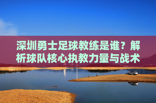 深圳勇士足球教练是谁？解析球队核心执教力量与战术体系