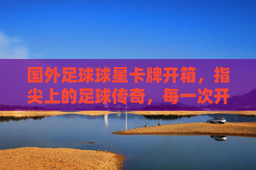 国外足球球星卡牌开箱,指尖上的足球传奇,每一次开箱都是与运动的对话