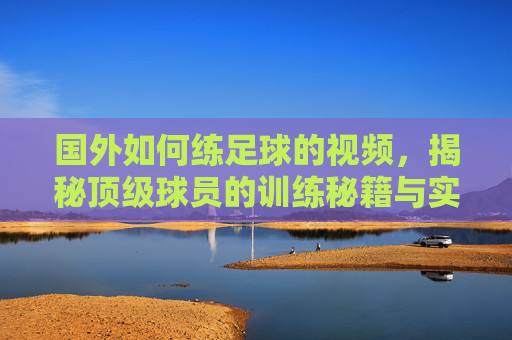 国外如何练足球的视频，揭秘顶级球员的训练秘籍与实用技巧