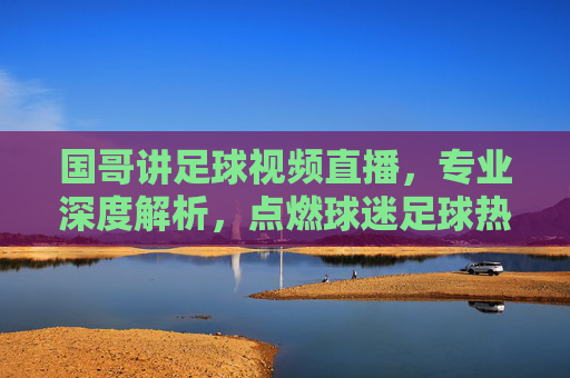 国哥讲足球视频直播,专业深度解析,点燃球迷足球热情的在线课堂