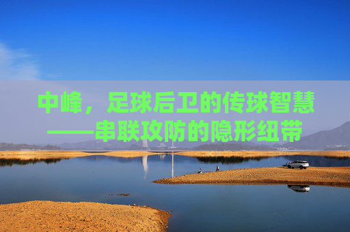 中峰,足球后卫的传球智慧——串联攻防的隐形纽带