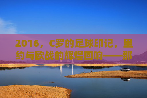 2016,C罗的足球印记,里约与欧战的辉煌回响——那些刻在记忆里的足球瞬间,2016,C罗的足球印记,里约与欧战的辉煌回响——那些刻在记忆里的足球瞬间