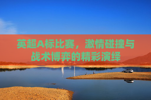 英超A标比赛,激情碰撞与战术博弈的精彩演绎