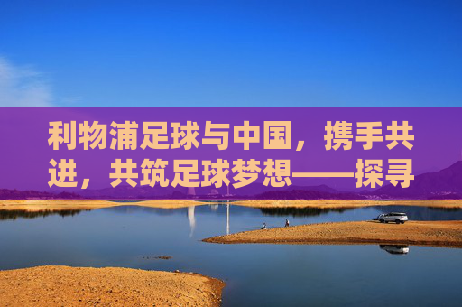 利物浦足球与中国,携手共进,共筑足球梦想——探寻中英足球合作的新篇章