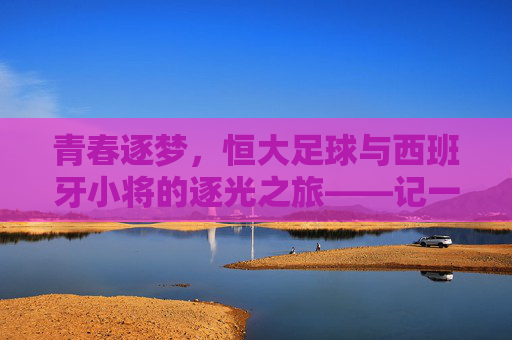 青春逐梦,恒大足球与西班牙小将的逐光之旅——记一群在中超赛场绽放的西班牙少年