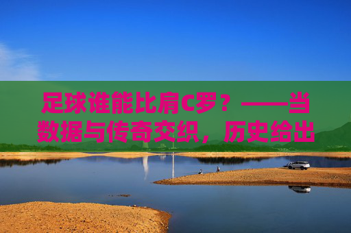 足球谁能比肩C罗?——当数据与传奇交织,历史给出怎样的答案?