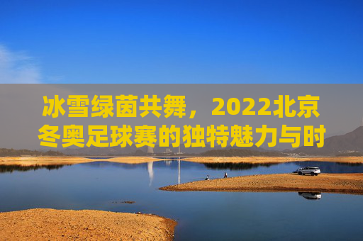 冰雪绿茵共舞,2022北京冬奥足球赛的独特魅力与时代意义,冰雪绿茵共舞,2022北京冬奥足球赛的独特魅力与时代意义
