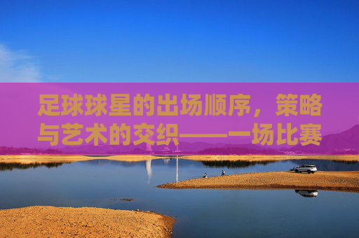 足球球星的出场顺序,策略与艺术的交织——一场比赛中的战术博弈