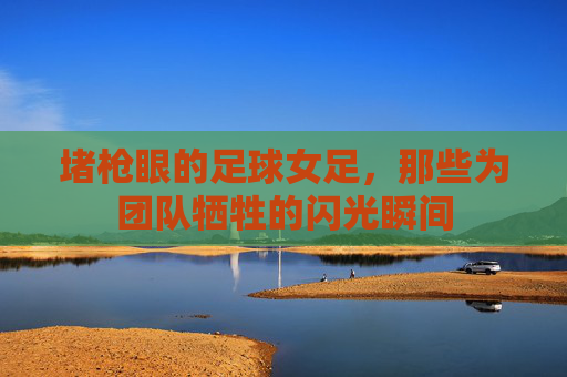 堵枪眼的足球女足，那些为团队牺牲的闪光瞬间