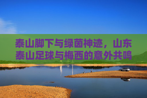 泰山脚下与绿茵神迹,山东泰山足球与梅西的意外共鸣
