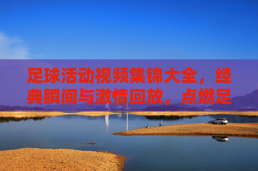足球活动视频集锦大全，经典瞬间与激情回放，点燃足球热情