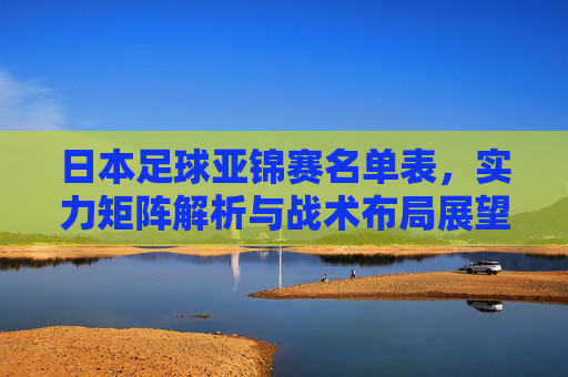 日本足球亚锦赛名单表,实力矩阵解析与战术布局展望