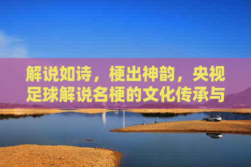 解说如诗,梗出神韵,央视足球解说名梗的文化传承与传播密码