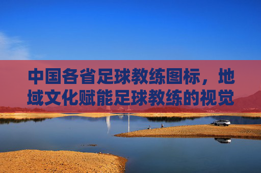 中国各省足球教练图标,地域文化赋能足球教练的视觉标识