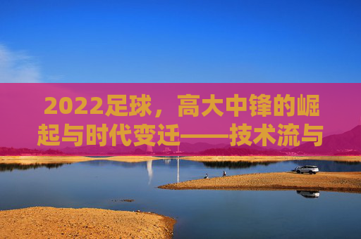 2022足球,高大中锋的崛起与时代变迁——技术流与身体流的平衡,新时代的攻防核心