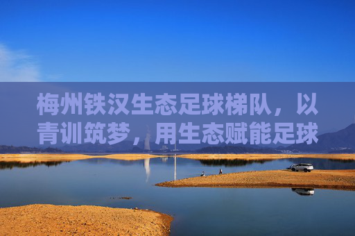梅州铁汉生态足球梯队,以青训筑梦,用生态赋能足球发展,为梅州足球注入青春活力与绿色动能