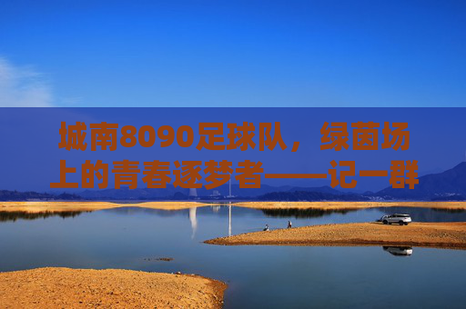 城南8090足球队,绿茵场上的青春逐梦者——记一群用足球续写不老青春的伙伴