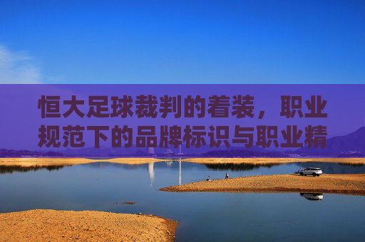 恒大足球裁判的着装，职业规范下的品牌标识与职业精神的融合，恒大足球裁判的着装，职业规范下的品牌标识与职业精神融合