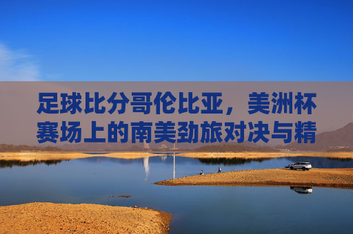 足球比分哥伦比亚，美洲杯赛场上的南美劲旅对决与精彩瞬间